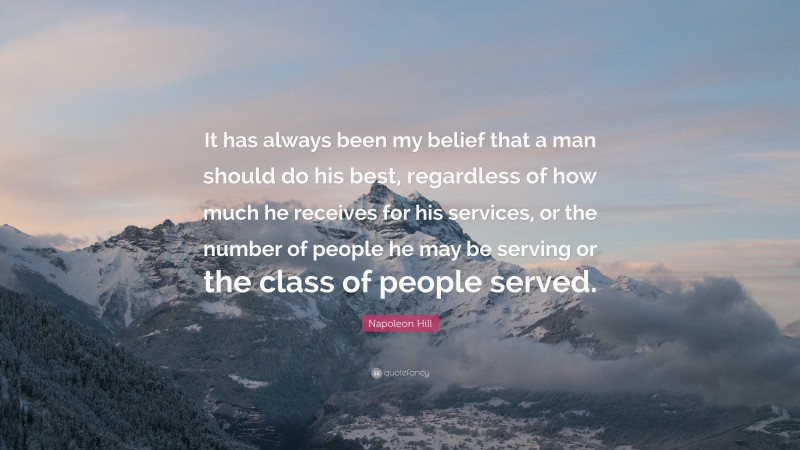 Napoleon Hill Quote: “It has always been my belief that a man should do his best, regardless of how much he receives for his services, or the number of people he may be serving or the class of people served.”
