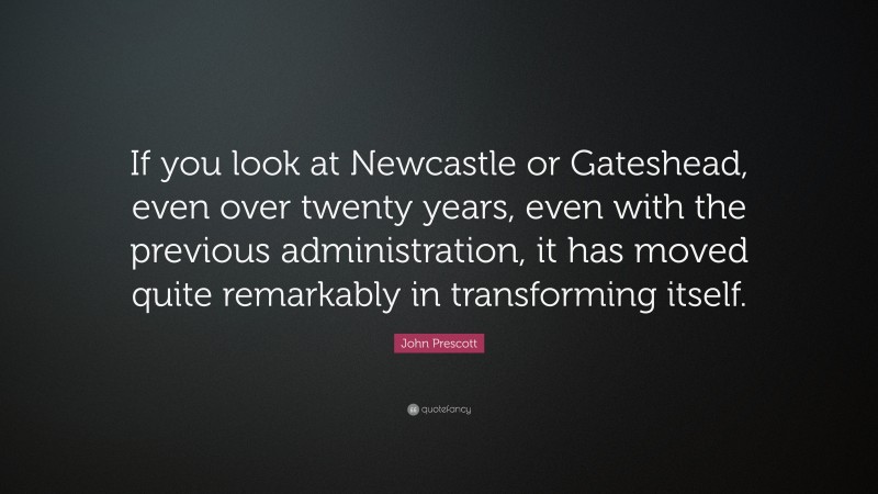 John Prescott Quote: “If you look at Newcastle or Gateshead, even over twenty years, even with the previous administration, it has moved quite remarkably in transforming itself.”