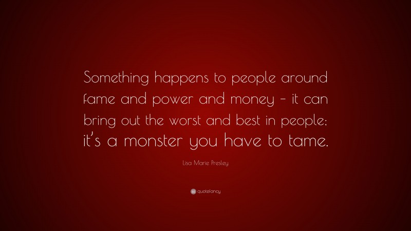 Lisa Marie Presley Quote: “Something happens to people around fame and power and money – it can bring out the worst and best in people; it’s a monster you have to tame.”
