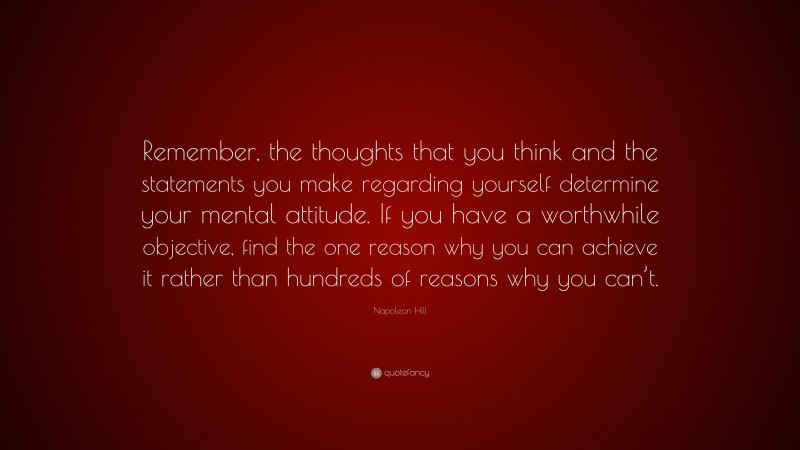Napoleon Hill Quote: “Remember, the thoughts that you think and the statements you make regarding yourself determine your mental attitude. If you have a worthwhile objective, find the one reason why you can achieve it rather than hundreds of reasons why you can’t.”