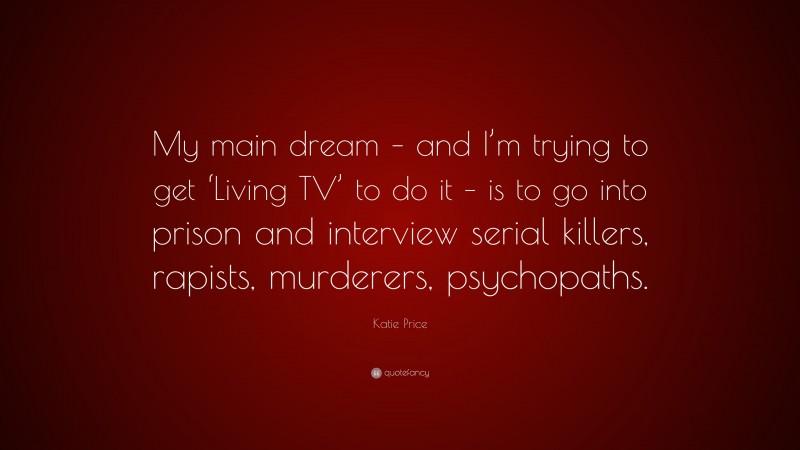 Katie Price Quote: “My main dream – and I’m trying to get ‘Living TV’ to do it – is to go into prison and interview serial killers, rapists, murderers, psychopaths.”