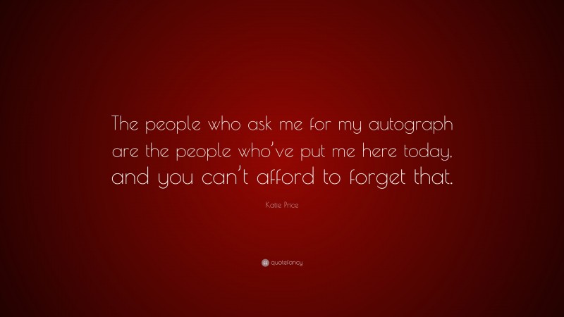 Katie Price Quote: “The people who ask me for my autograph are the people who’ve put me here today, and you can’t afford to forget that.”