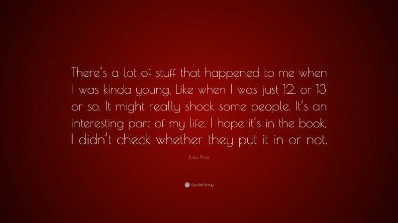 Katie Price Quote: “There’s a lot of stuff that happened to me when I was kinda young. Like when I was just 12, or 13 or so. It might really shock some people. It’s an interesting part of my life, I hope it’s in the book, I didn’t check whether they put it in or not.”