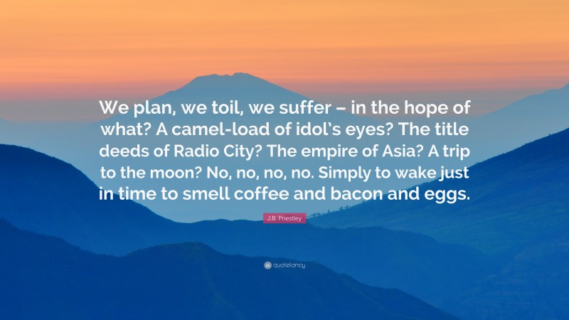 J.B. Priestley Quote: “We plan, we toil, we suffer – in the hope of what? A camel-load of idol’s eyes? The title deeds of Radio City? The empire of Asia? A trip to the moon? No, no, no, no. Simply to wake just in time to smell coffee and bacon and eggs.”