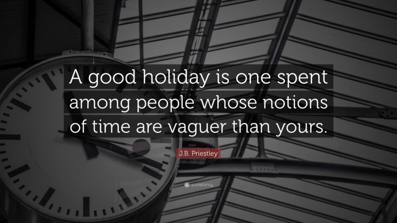 J.B. Priestley Quote: “A good holiday is one spent among people whose notions of time are vaguer than yours.”