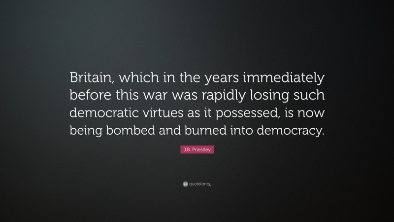 J.B. Priestley Quote: “Britain, which in the years immediately before this war was rapidly losing such democratic virtues as it possessed, is now being bombed and burned into democracy.”