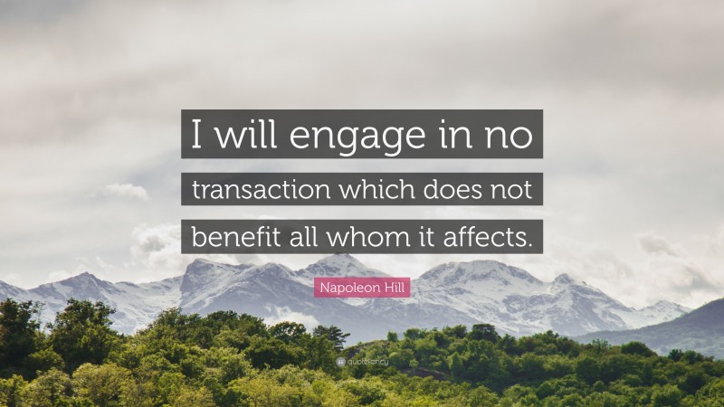 Napoleon Hill Quote: “I will engage in no transaction which does not benefit all whom it affects.”