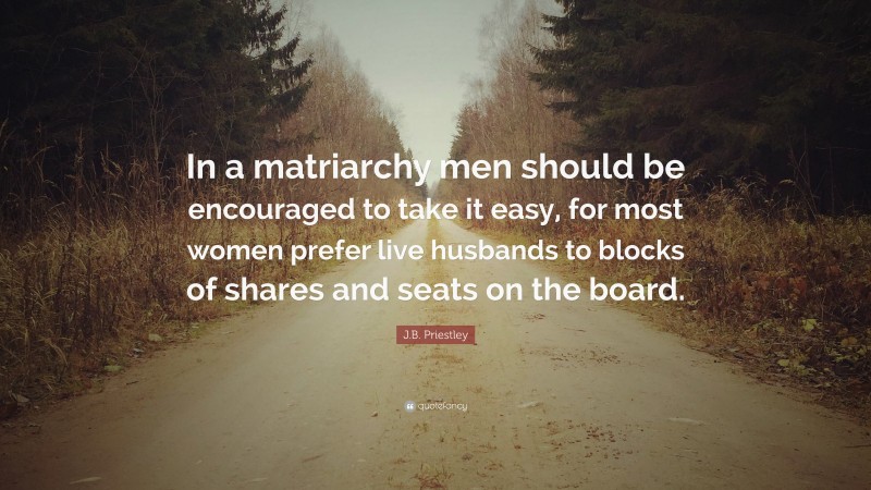 J.B. Priestley Quote: “In a matriarchy men should be encouraged to take it easy, for most women prefer live husbands to blocks of shares and seats on the board.”
