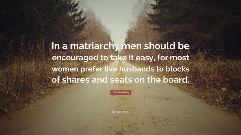 J.B. Priestley Quote: “In a matriarchy men should be encouraged to take it easy, for most women prefer live husbands to blocks of shares and seats on the board.”