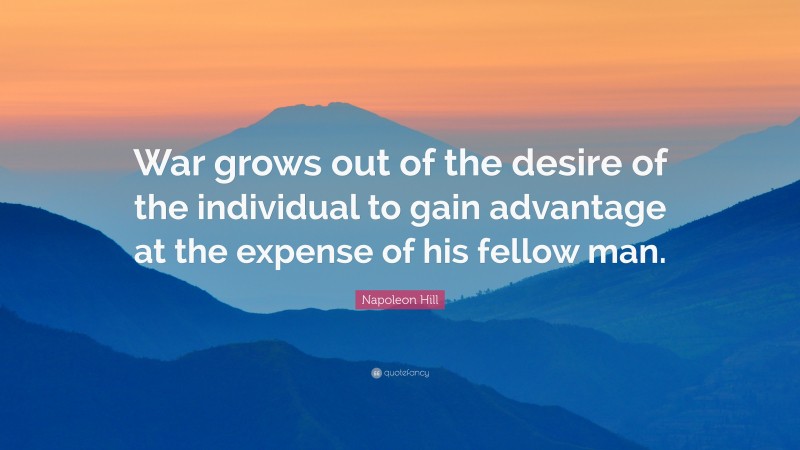 Napoleon Hill Quote: “War grows out of the desire of the individual to gain advantage at the expense of his fellow man.”