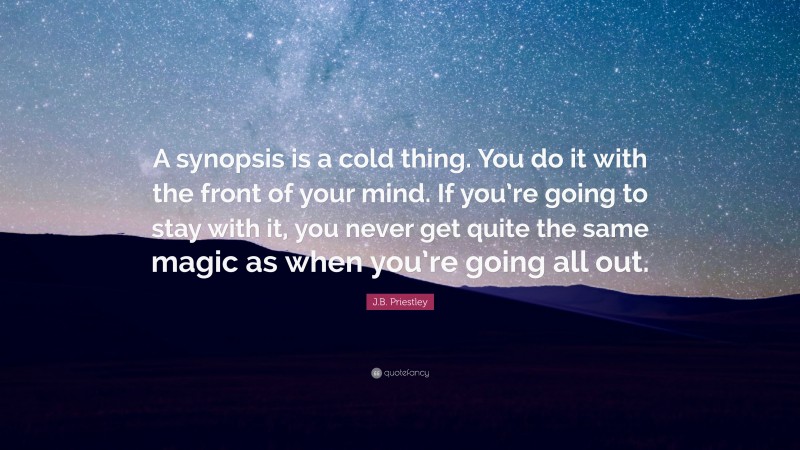 J.B. Priestley Quote: “A synopsis is a cold thing. You do it with the front of your mind. If you’re going to stay with it, you never get quite the same magic as when you’re going all out.”