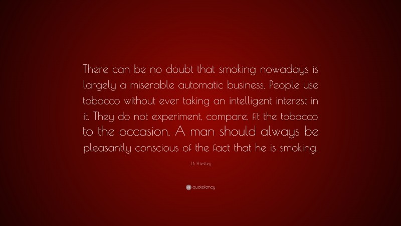 J.B. Priestley Quote: “There can be no doubt that smoking nowadays is largely a miserable automatic business. People use tobacco without ever taking an intelligent interest in it. They do not experiment, compare, fit the tobacco to the occasion. A man should always be pleasantly conscious of the fact that he is smoking.”