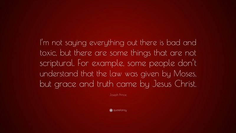 Joseph Prince Quote: “I’m not saying everything out there is bad and toxic, but there are some things that are not scriptural. For example, some people don’t understand that the law was given by Moses, but grace and truth came by Jesus Christ.”