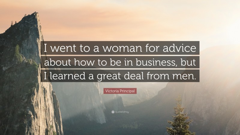 Victoria Principal Quote: “I went to a woman for advice about how to be in business, but I learned a great deal from men.”