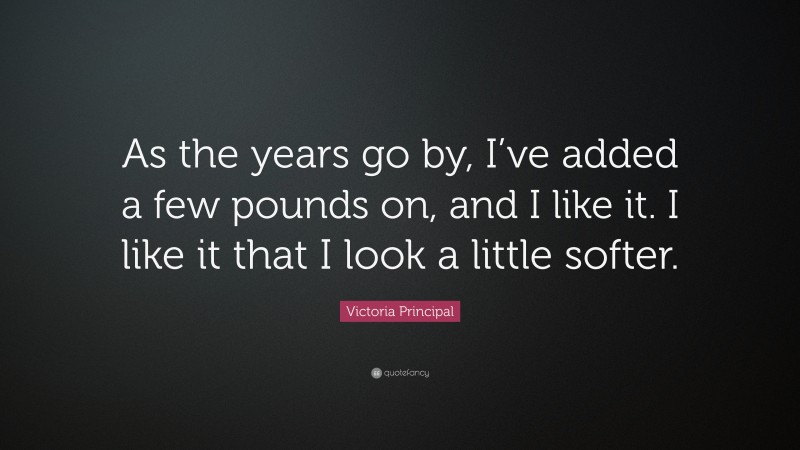 Victoria Principal Quote: “As the years go by, I’ve added a few pounds on, and I like it. I like it that I look a little softer.”