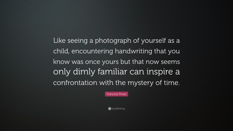 Francine Prose Quote: “Like seeing a photograph of yourself as a child, encountering handwriting that you know was once yours but that now seems only dimly familiar can inspire a confrontation with the mystery of time.”