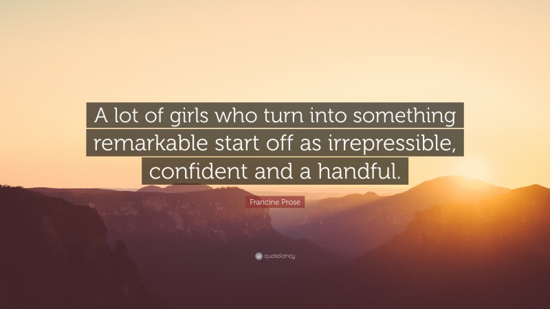 Francine Prose Quote: “A lot of girls who turn into something remarkable start off as irrepressible, confident and a handful.”