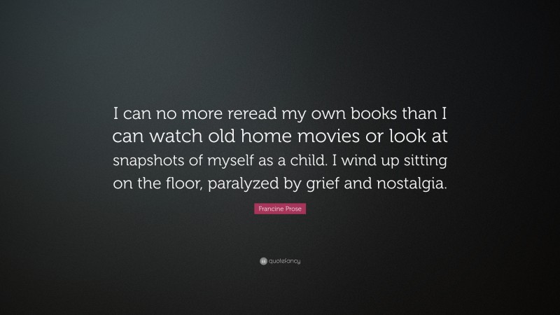 Francine Prose Quote: “I can no more reread my own books than I can watch old home movies or look at snapshots of myself as a child. I wind up sitting on the floor, paralyzed by grief and nostalgia.”
