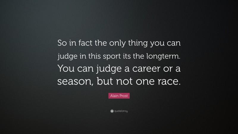 Alain Prost Quote: “So in fact the only thing you can judge in this sport its the longterm. You can judge a career or a season, but not one race.”