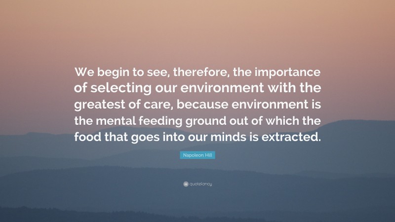 Napoleon Hill Quote: “We begin to see, therefore, the importance of selecting our environment with the greatest of care, because environment is the mental feeding ground out of which the food that goes into our minds is extracted.”