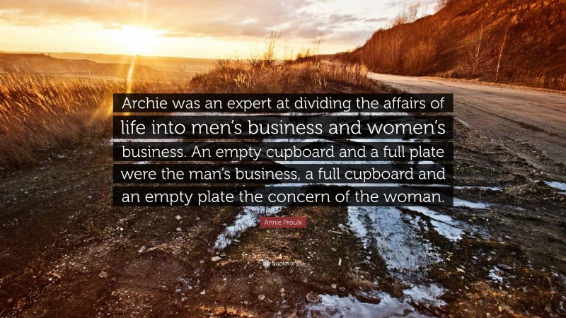 Annie Proulx Quote: “Archie was an expert at dividing the affairs of life into men’s business and women’s business. An empty cupboard and a full plate were the man’s business, a full cupboard and an empty plate the concern of the woman.”