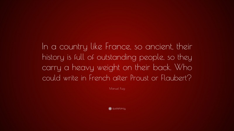 Manuel Puig Quote: “In a country like France, so ancient, their history is full of outstanding people, so they carry a heavy weight on their back. Who could write in French after Proust or Flaubert?”