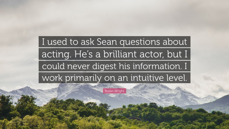 Robin Wright Quote: “I used to ask Sean questions about acting. He’s a brilliant actor, but I could never digest his information. I work primarily on an intuitive level.”