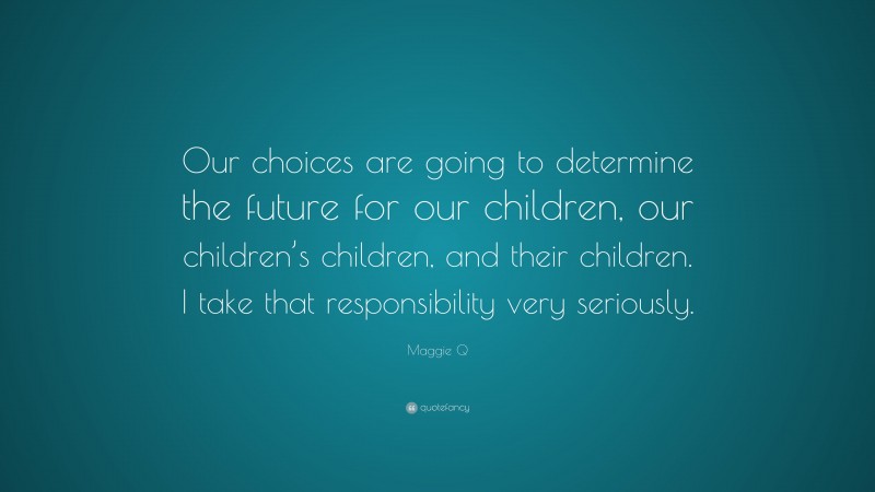 Maggie Q Quote: “Our choices are going to determine the future for our children, our children’s children, and their children. I take that responsibility very seriously.”