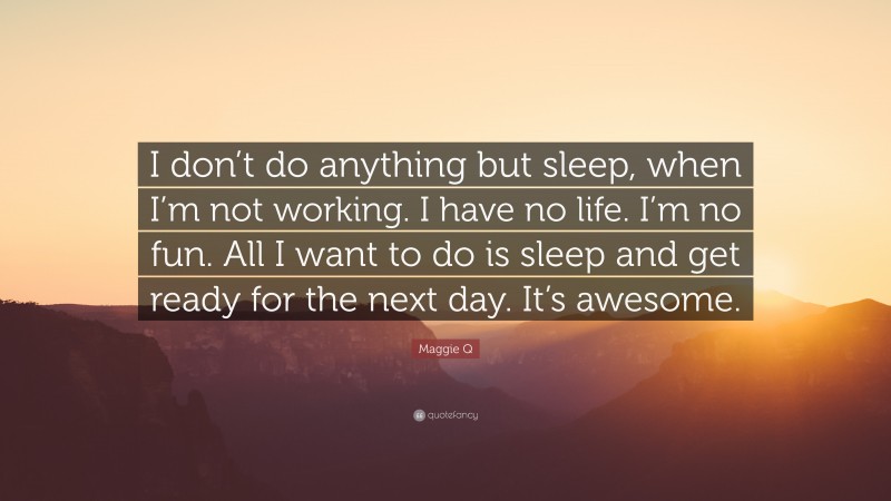 Maggie Q Quote: “I don’t do anything but sleep, when I’m not working. I have no life. I’m no fun. All I want to do is sleep and get ready for the next day. It’s awesome.”