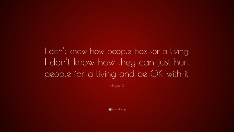 Maggie Q Quote: “I don’t know how people box for a living. I don’t know how they can just hurt people for a living and be OK with it.”