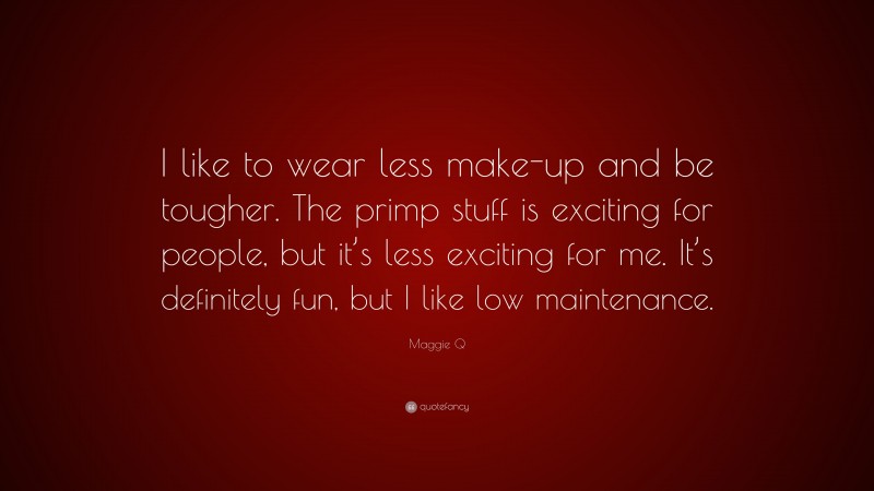 Maggie Q Quote: “I like to wear less make-up and be tougher. The primp stuff is exciting for people, but it’s less exciting for me. It’s definitely fun, but I like low maintenance.”