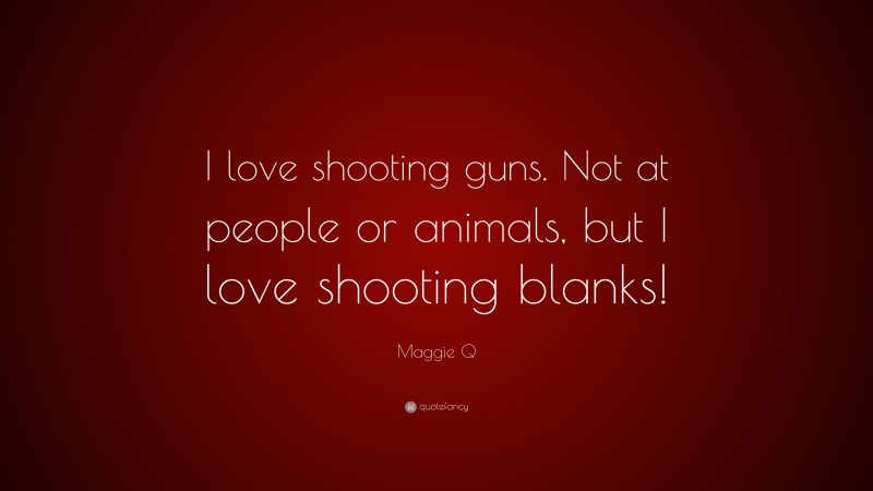 Maggie Q Quote: “I love shooting guns. Not at people or animals, but I love shooting blanks!”