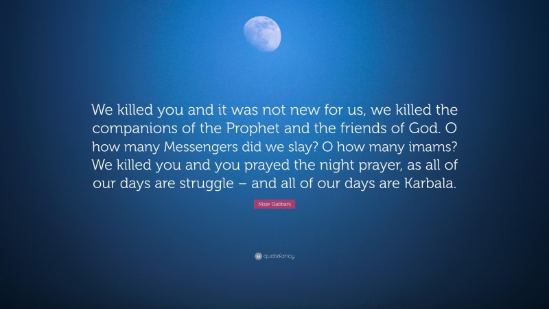 Nizar Qabbani Quote: “We killed you and it was not new for us, we killed the companions of the Prophet and the friends of God. O how many Messengers did we slay? O how many imams? We killed you and you prayed the night prayer, as all of our days are struggle – and all of our days are Karbala.”