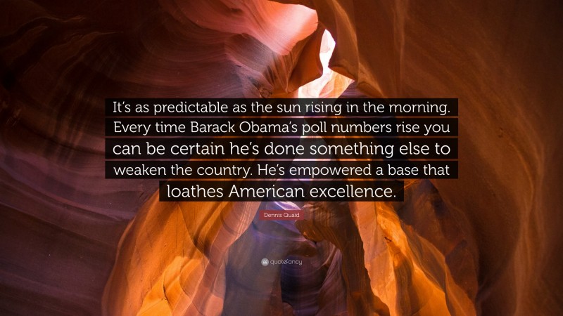 Dennis Quaid Quote: “It’s as predictable as the sun rising in the morning. Every time Barack Obama’s poll numbers rise you can be certain he’s done something else to weaken the country. He’s empowered a base that loathes American excellence.”
