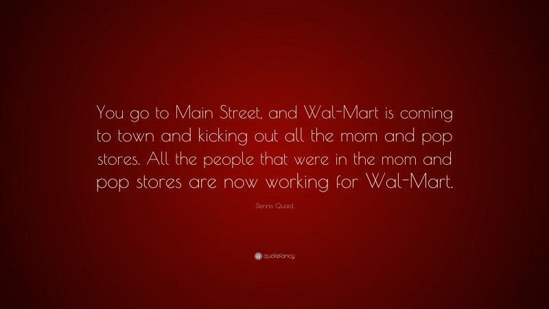 Dennis Quaid Quote: “You go to Main Street, and Wal-Mart is coming to town and kicking out all the mom and pop stores. All the people that were in the mom and pop stores are now working for Wal-Mart.”
