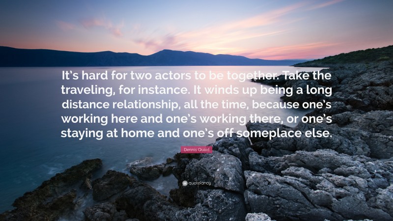 Dennis Quaid Quote: “It’s hard for two actors to be together. Take the traveling, for instance. It winds up being a long distance relationship, all the time, because one’s working here and one’s working there, or one’s staying at home and one’s off someplace else.”