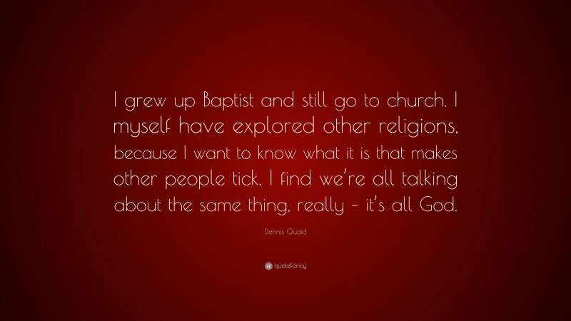 Dennis Quaid Quote: “I grew up Baptist and still go to church. I myself have explored other religions, because I want to know what it is that makes other people tick. I find we’re all talking about the same thing, really – it’s all God.”