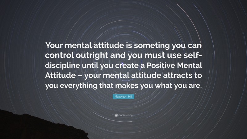 Napoleon Hill Quote: “Your mental attitude is someting you can control outright and you must use self-discipline until you create a Positive Mental Attitude – your mental attitude attracts to you everything that makes you what you are.”