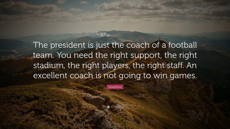 Questlove Quote: “The president is just the coach of a football team. You need the right support, the right stadium, the right players, the right staff. An excellent coach is not going to win games.”