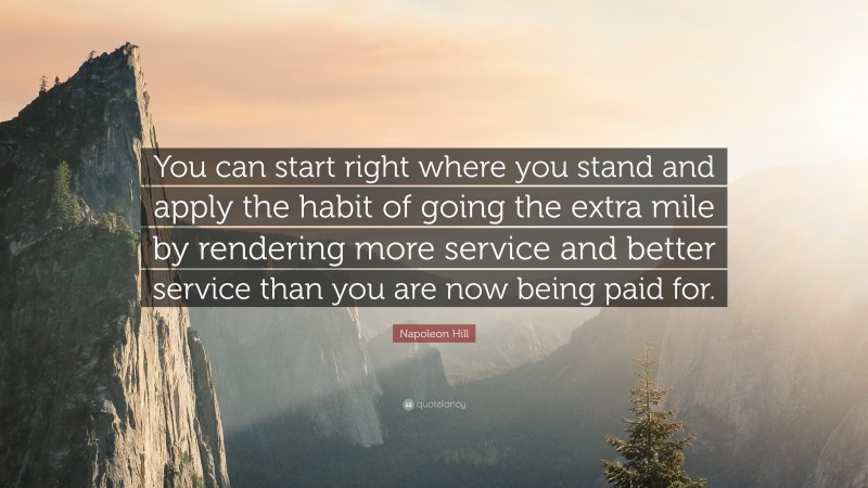 Napoleon Hill Quote: “You can start right where you stand and apply the habit of going the extra mile by rendering more service and better service than you are now being paid for.”