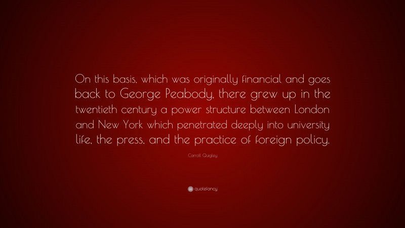 Carroll Quigley Quote: “On this basis, which was originally financial and goes back to George Peabody, there grew up in the twentieth century a power structure between London and New York which penetrated deeply into university life, the press, and the practice of foreign policy.”