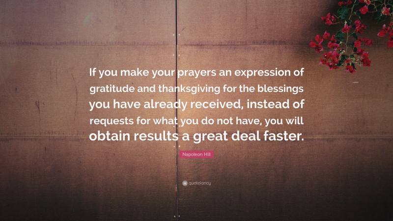 Napoleon Hill Quote: “If you make your prayers an expression of gratitude and thanksgiving for the blessings you have already received, instead of requests for what you do not have, you will obtain results a great deal faster.”