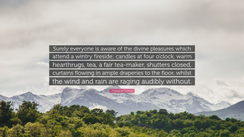 Thomas de Quincey Quote: “Surely everyone is aware of the divine pleasures which attend a wintry fireside; candles at four o’clock, warm hearthrugs, tea, a fair tea-maker, shutters closed, curtains flowing in ample draperies to the floor, whilst the wind and rain are raging audibly without.”