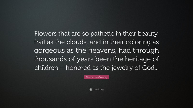 Thomas de Quincey Quote: “Flowers that are so pathetic in their beauty, frail as the clouds, and in their coloring as gorgeous as the heavens, had through thousands of years been the heritage of children – honored as the jewelry of God...”