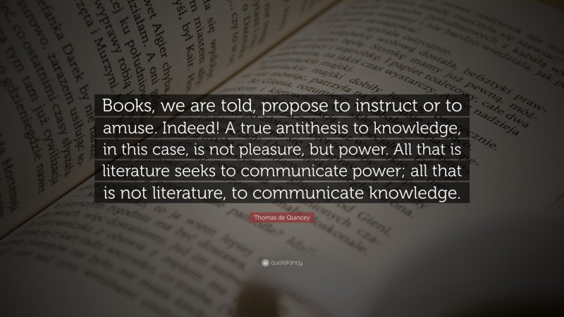 Thomas de Quincey Quote: “Books, we are told, propose to instruct or to amuse. Indeed! A true antithesis to knowledge, in this case, is not pleasure, but power. All that is literature seeks to communicate power; all that is not literature, to communicate knowledge.”
