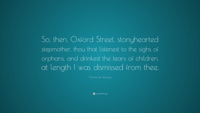 Thomas de Quincey Quote: “So, then, Oxford Street, stonyhearted stepmother, thou that listenest to the sighs of orphans, and drinkest the tears of children, at length I was dismissed from thee.”