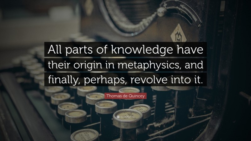 Thomas de Quincey Quote: “All parts of knowledge have their origin in metaphysics, and finally, perhaps, revolve into it.”
