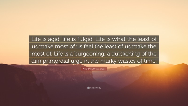 Willard Van Orman Quine Quote: “Life is agid, life is fulgid. Life is what the least of us make most of us feel the least of us make the most of. Life is a burgeoning, a quickening of the dim primordial urge in the murky wastes of time.”