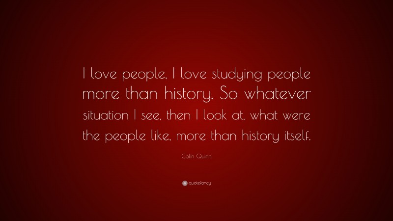 Colin Quinn Quote: “I love people, I love studying people more than history. So whatever situation I see, then I look at, what were the people like, more than history itself.”
