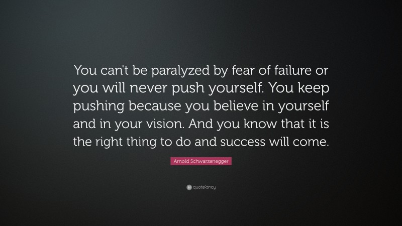 Arnold Schwarzenegger Quote: “You can't be paralyzed by fear of failure or you will never push yourself. You keep pushing because you believe in yourself and in your vision. And you know that it is the right thing to do and success will come.”
